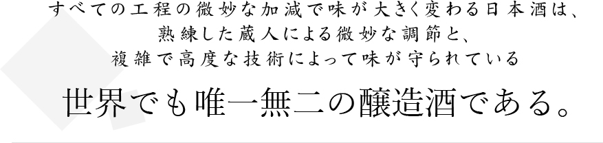 すべての工程の微妙な加減で味が大きく変わる日本酒は、熟練した蔵人による微妙な調節と複雑で高度な技術によって味が守られている世界でも唯一無二の醸造酒である